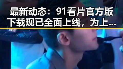 最新动态：91看片官方版下载现已全面上线，为上海用户带来更多优质内容