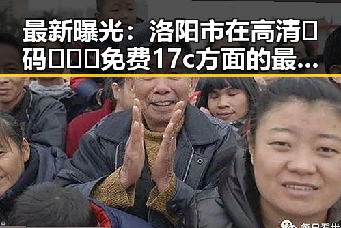 最新曝光：洛阳市在高清🈚码🔞❌♋免费17c方面的最新动态
