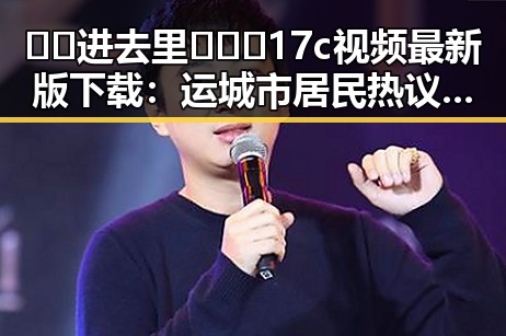 🔞🍌进去里❌❌❌17c视频最新版下载：运城市居民热议的关注焦点