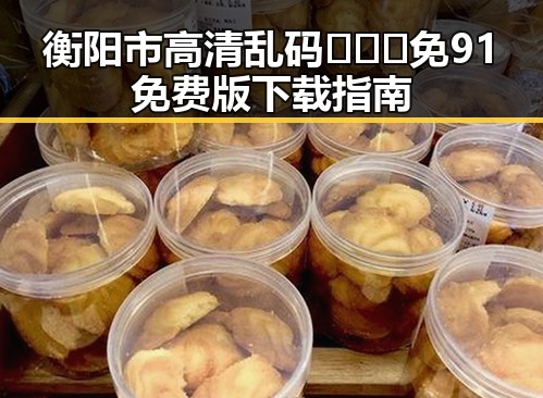 衡阳市高清乱码🔞❌♋免91免费版下载指南