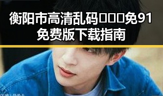 衡阳市高清乱码🔞❌♋免91免费版下载指南