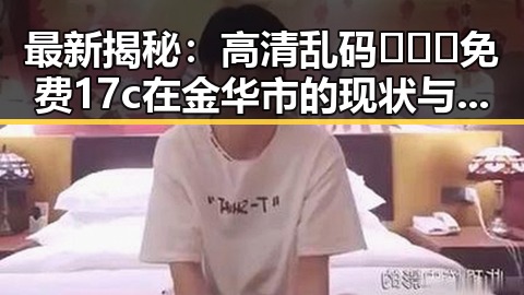 最新揭秘：高清乱码🔞❌♋免费17c在金华市的现状与影响
