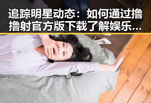 追踪明星动态：如何通过撸撸射官方版下载了解娱乐圈内幕