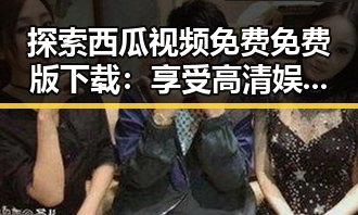 探索西瓜视频免费免费版下载:享受高清娱乐的便捷之选