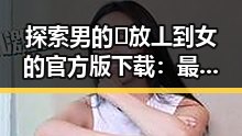 探索男的🈚放丄到女的官方版下载：最新动态与指南