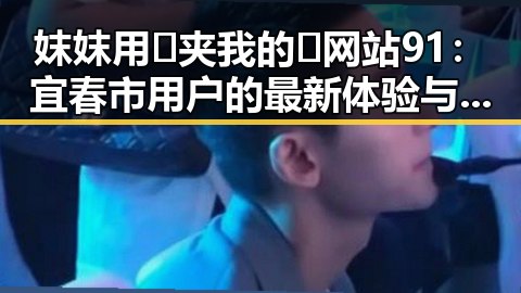 妺妺用🐻夹我的🍌网站91：宜春市用户的最新体验与反馈