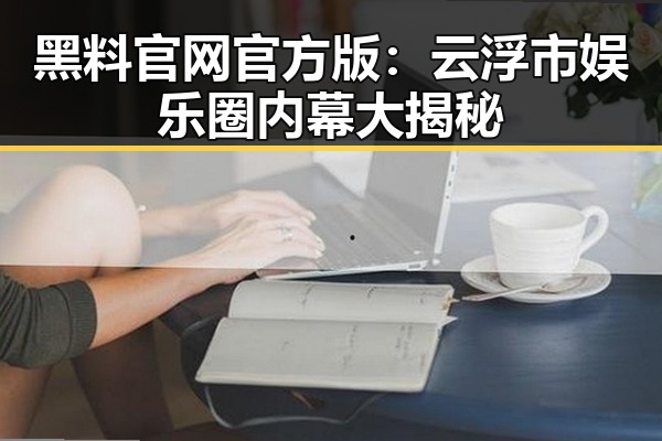 黑料 官网官方版：云浮市娱乐圈内幕大揭秘