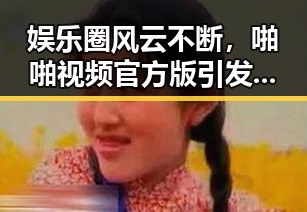 娱乐圈风云不断，啪啪视频官方版引发热议