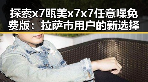 探索x7瓯美x7x7任意噪免费版：拉萨市用户的新选择