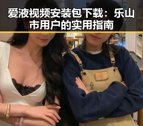爱液视频安装包下载：乐山市用户的实用指南