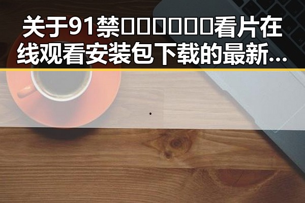 关于91禁🍆🍑🔞❌❌❌看片在线观看安装包下载的最新动态