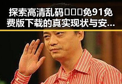 探索高清乱码🔞❌♋免91免费版下载的真实现状与安全指南