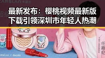 最新发布：樱桃视频最新版下载引领深圳市年轻人热潮