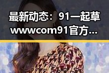 最新动态：91 一起草wwwcom91官方版下载成为关注焦点