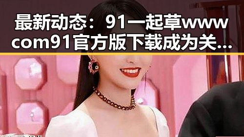 最新动态：91 一起草wwwcom91官方版下载成为关注焦点